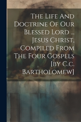 The Life And Doctrine Of Our Blessed Lord ... Jesus Christ, Compiled From The Four Gospels [by C.c. Bartholomew] -  Anonymous