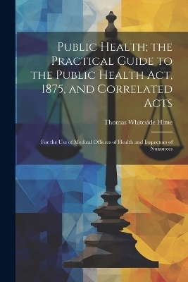 Public Health; the Practical Guide to the Public Health Act, 1875, and Correlated Acts - Thomas Whiteside Hime