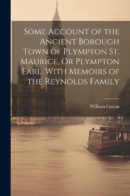 Some Account of the Ancient Borough Town of Plympton St. Maurice, Or Plympton Earl. With Memoirs of the Reynolds Family - William Cotton