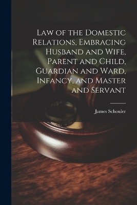 Law of the Domestic Relations, Embracing Husband and Wife, Parent and Child, Guardian and Ward, Infancy, and Master and Servant - James Schouler