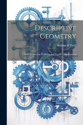 Descriptive Geometry; With Numerous Problems and Practical Applications - William S Hall