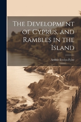 The Development of Cyprus, and Rambles in the Island - Arthur Evelyn Fyler