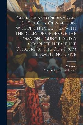 Charter And Ordinances Of The City Of Madison, Wisconsin Together With The Rules Of Order Of The Common Council And A Complete List Of The Officers Of The City From 1850-1917, inclusive - Madison (Wis )