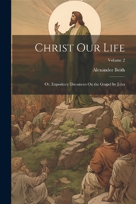 Christ Our Life; Or, Expository Discourses On the Gospel by John; Volume 2 - Alexander Beith