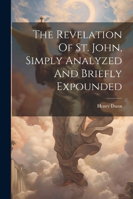 The Revelation Of St. John, Simply Analyzed And Briefly Expounded - Henry Dunn