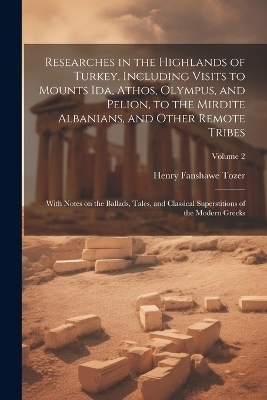 Researches in the Highlands of Turkey, Including Visits to Mounts Ida, Athos, Olympus, and Pelion, to the Mirdite Albanians, and Other Remote Tribes; With Notes on the Ballads, Tales, and Classical Superstitions of the Modern Greeks; Volume 2 - Henry Fanshawe Tozer