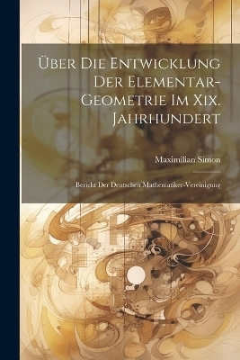 Über Die Entwicklung Der Elementar-Geometrie Im Xix. Jahrhundert - Maximilian Simon