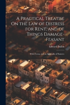 A Practical Treatise On the Law of Distress for Rent, and of Things Damage-Feasant - Edward Bullen