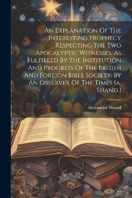 An Explanation Of The Interesting Prophecy Respecting The Two Apocalyptic Witnesses, As Fulfilled By The Institution And Progress Of The British And Foreign Bible Society, By An Observer Of The Times [a. Shand.] - 