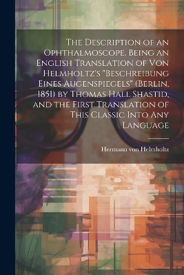 The Description of an Ophthalmoscope, Being an English Translation of von Helmholtz's "Beschreibung Eines Augenspiegels" (Berlin, 1851) by Thomas Hall Shastid, and the First Translation of This Classic Into any Language - Hermann von Helmholtz