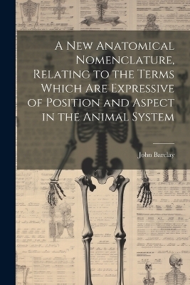 A new Anatomical Nomenclature, Relating to the Terms Which are Expressive of Position and Aspect in the Animal System - John Barclay