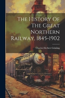 The History Of The Great Northern Railway, 1845-1902 - Charles Herbert Grinling