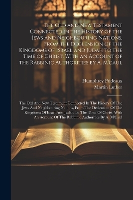 The Old and New Testament Connected in the History of the Jews and Neighbouring Nations, From the Declension of the Kingdoms of Israel and Judah to the Time of Christ. With an Account of the Rabbinic Authorities by A. M'caul - Humphrey Prideaux, Martin Luther