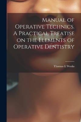 Manual of Operative Technics. A Practical Treatise on the Elements of Operative Dentistry - Thomas E Weeks