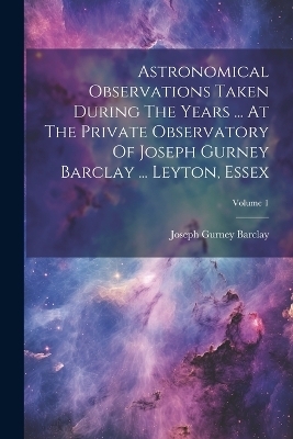 Astronomical Observations Taken During The Years ... At The Private Observatory Of Joseph Gurney Barclay ... Leyton, Essex; Volume 1 - Joseph Gurney Barclay