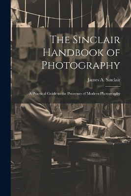 The Sinclair Handbook of Photography; a Practical Guide to the Processes of Modern Photography - James A Sinclair