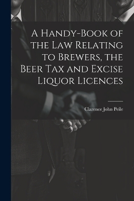 A Handy-Book of the Law Relating to Brewers, the Beer Tax and Excise Liquor Licences - Clarence John Peile
