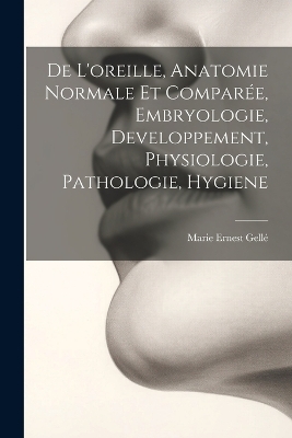 De L'oreille, Anatomie Normale Et Comparée, Embryologie, Developpement, Physiologie, Pathologie, Hygiene - Marie Ernest Gellé