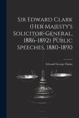 Sir Edward Clark (Her Majesty's Solicitor-general, 1886-1892) Public Speeches, 1880-1890 - Edward George Clarke