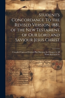 Student's Concordance To the Revised Version, 1881, of the New Testament of our Lord and Saviour Jesus Christ; Compiled Upon an Original Plan Shewing the Changes in all Words Referred To -  Anonymous
