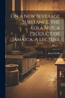 On a new Beverage Substance, the Kola nut, a Product of Jamaica. A Lecture - James Neish