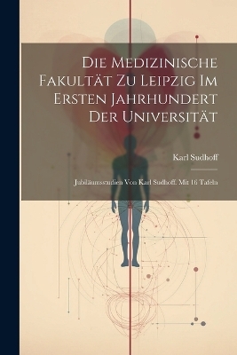 Die Medizinische Fakultät zu Leipzig im ersten Jahrhundert der Universität; Jubiläumsstudien von Karl Sudhoff. Mit 16 Tafeln - Karl Sudhoff