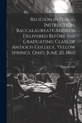 Religion in Public Instruction. Baccalaureate Address Delivered Before the Graduating Class of Antioch College, Yellow Springs, Ohio, June 20, 1860 - Hill Thomas 1818-1891