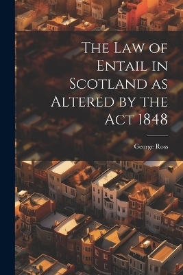 The Law of Entail in Scotland as Altered by the Act 1848 - George Ross