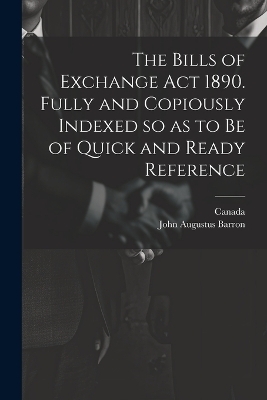 The Bills of Exchange act 1890. Fully and Copiously Indexed so as to be of Quick and Ready Reference - John Augustus Barron