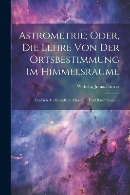 Astrometrie; Oder, Die Lehre Von Der Ortsbestimmung Im Himmelsraume - Wilhelm Julius Förster