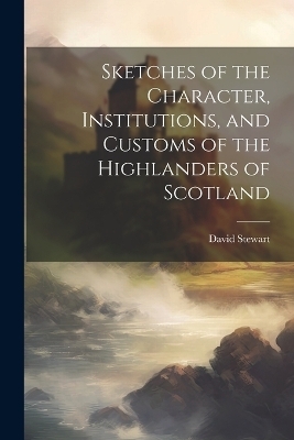 Sketches of the Character, Institutions, and Customs of the Highlanders of Scotland - David Stewart