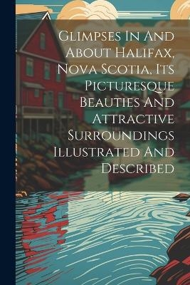 Glimpses In And About Halifax, Nova Scotia, Its Picturesque Beauties And Attractive Surroundings Illustrated And Described -  Anonymous