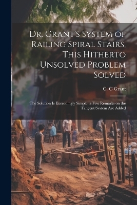 Dr. Grant's System of Railing Spiral Stairs, This Hitherto Unsolved Problem Solved; the Solution is Exceedingly Simple; a few Remarks on the Tangent System are Added - C C Grant