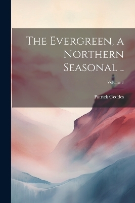 The Evergreen, a Northern Seasonal ..; Volume 1 - Patrick Geddes