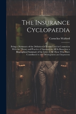 The Insurance Cyclopaedia; Being a Dictionary of the Definition of Terms Used in Connexion With the Theory and Practice of Insurance in all its Branches; a Biographical Summary of the Lives of all Those who Have Contributed to the Development and Improvem - Cornelius Walford