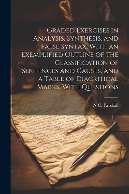 Graded Exercises in Analysis, Synthesis, and False Syntax, With an Exemplified Outline of the Classification of Sentences and Causes, and a Table of Diacritical Marks, With Questions - N C Parshall