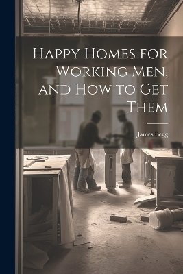 Happy Homes for Working Men, and How to Get Them - James Begg