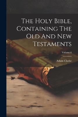 The Holy Bible, Containing The Old And New Testaments; Volume 6 - Adam Clarke