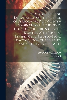 A Description and Explanation of the Method of Performing Post-Mortem Examinations in the Dead-House of the Berlin Charité Hospital, With Especial Reference to Medico-Legal Practice, From the Charité-Annalen [Tr. by T.P. Smith] - Rudolf Virchow, T P Smith