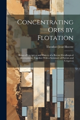 Concentrating Ores by Flotation; Being a Description and History of a Recent Metallurgical Development, Together With a Summary of Patents and Litigation - Theodore Jesse Hoover