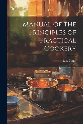 Manual of the Principles of Practical Cookery - E E Mann