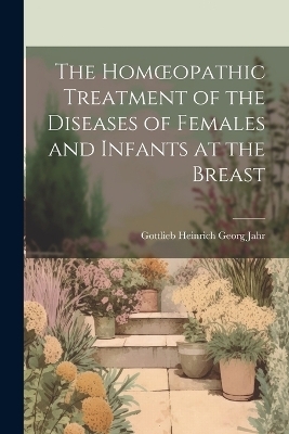 The Homoeopathic Treatment of the Diseases of Females and Infants at the Breast - G H G Jahr