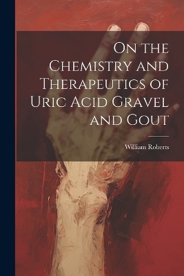 On the Chemistry and Therapeutics of Uric Acid Gravel and Gout - William Roberts