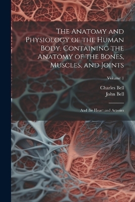 The Anatomy and Physiology of the Human Body. Containing the Anatomy of the Bones, Muscles, and Joints; and the Heart and Arteries; Volume 1 - Charles Bell, John Bell