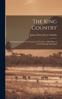 The King Country; or, Explorations in New Zealand. A Narrative of 600 Miles of Travel Through Maoriland - James Henry Kerry-Nicholls