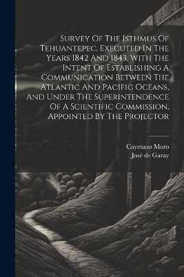 Survey Of The Isthmus Of Tehuantepec, Executed In The Years 1842 And 1843, With The Intent Of Establishing A Communication Between The Atlantic And Pacific Oceans, And Under The Superintendence Of A Scientific Commission, Appointed By The Projector - Cayetano Moro