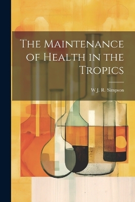 The Maintenance of Health in the Tropics - W J R Simpson