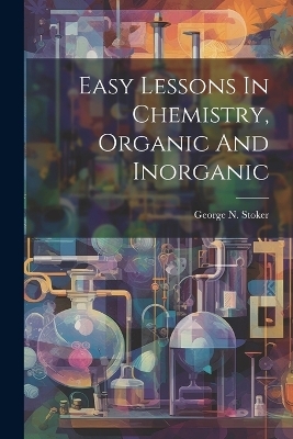 Easy Lessons In Chemistry, Organic And Inorganic - George N Stoker