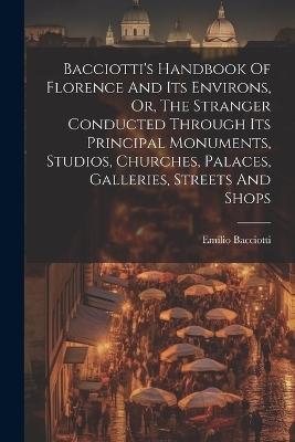 Bacciotti's Handbook Of Florence And Its Environs, Or, The Stranger Conducted Through Its Principal Monuments, Studios, Churches, Palaces, Galleries, Streets And Shops - Emilio Bacciotti