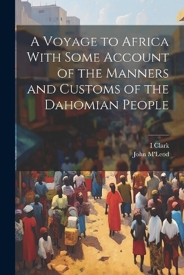 A Voyage to Africa With Some Account of the Manners and Customs of the Dahomian People - I Clark, John M'Leod